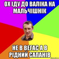 ох іду до валіка на мальчішнік не в вегас а в рідний сапанів