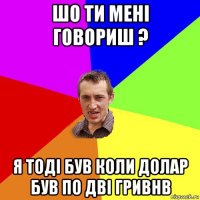 шо ти мені говориш ? я тоді був коли долар був по дві гривнв