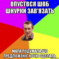 опуствся шоб шнурки зав'язать мала подумала,шо предложеніє хочю здєлать