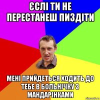 єслі ти не перестанеш пиздіти мені прийдеться ходить до тебе в больнічку з мандарінками