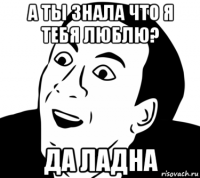 а ты знала что я тебя люблю? да ладна