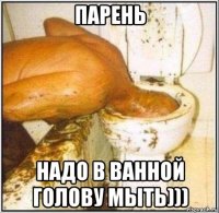парень надо в ванной голову мыть)))