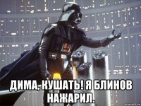  дима, кушать! я блинов нажарил.