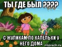 ты где был ???? с жуликам по капельки у него дома