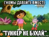 гномы давайте вместе "тункер не бухай"