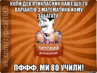 коли дев'ятикласник каже,що 20 варіантів з математики йому забагато. пффф, ми 80 учили!