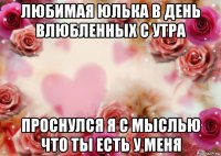 любимая юлька в день влюбленных с утра проснулся я с мыслью что ты есть у меня