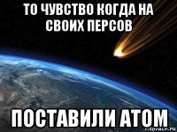 то чувство когда на своих персов поставили атом