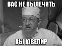 вас не вылечить вы ювелир