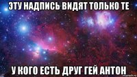 эту надпись видят только те у кого есть друг гей антон