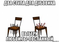 два стула для дубовика выбери любой.ты-посланный