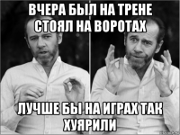 вчера был на трене стоял на воротах лучше бы на играх так хуярили