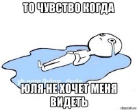 то чувство когда юля не хочет меня видеть