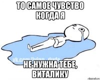 то самое чувство когда я не нужна тебе, виталику