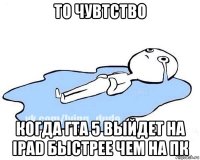 то чувтство когда гта 5 выйдет на ipad быстрее чем на пк