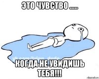 это чувство ..... когда не увидишь тебя!!!