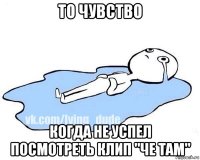 то чувство когда не успел посмотреть клип "че там"