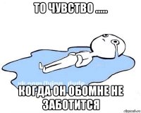 то чувство ..... когда он обомне не заботится