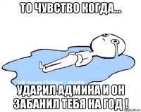 то чувство когда... ударил админа и он забанил тебя на год !