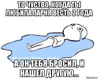 то чуство, когда ты любила парня весть 2 года а он тебя бросил, и нашел другую...