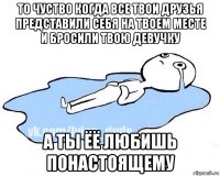 то чуство когда все твои друзья представили себя на твоем месте и бросили твою девучку а ты ёё любишь понастоящему