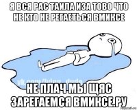 я вся рас таила иза тово что не кто не регаеться вмиксе не плач мы щяс зарегаемся вмиксе.ру