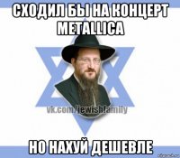 сходил бы на концерт metallica но нахуй дешевле