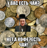 у вас есть чай? нет,а кофе?есть чай!