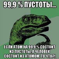 99,9 % пустоты... если атом на 99,9 % состоит из пустоты, а человек состоит из атомом, то что?!