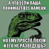 а что если паша понимает все намеки, но ему просто похуй, и его не разведешь?