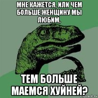 мне кажется, или чем больше женщину мы любим, тем больше маемся хуйней?