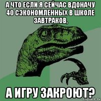 а что если я сейчас вдоначу 40 сэкономленных в школе завтраков, а игру закроют?