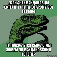 если антимайдановцы хотели жить по старому без европы то получается сейчас мы живем по майдановски в европе?