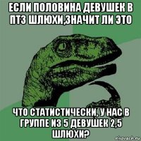 если половина девушек в птз шлюхи,значит ли это что статистически, у нас в группе из 5 девушек 2,5 шлюхи?