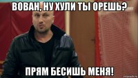 вован, ну хули ты орешь? прям бесишь меня!