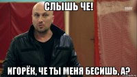 слышь че! игорёк, че ты меня бесишь, а?