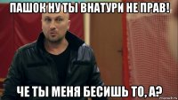 пашок ну ты внатури не прав! че ты меня бесишь то, а?