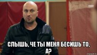 слышь, че ты меня бесишь то, а?