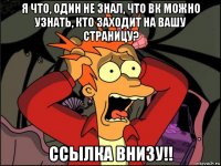 я что, один не знал, что вк можно узнать, кто заходит на вашу страницу? ссылка внизу!!