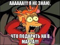 аааааа!!! я не знаю, что подарить на 8 марта!!!