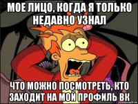 мое лицо, когда я только недавно узнал что можно посмотреть, кто заходит на мой профиль вк