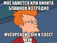 мне кажется или никита блажков из гродно мусорской сын и сосет хуй