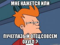 мне кажется или пучеглазый отец,совсем охуел ?