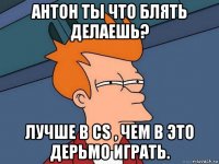 антон ты что блять делаешь? лучше в cs , чем в это дерьмо играть.