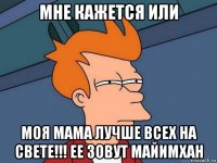 мне кажется или моя мама лучше всех на свете!!! ее зовут майимхан