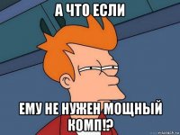 а что если ему не нужен мощный комп!?