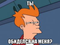 ты обиделся на меня?