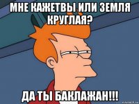 мне кажетвы или земля круглая? да ты баклажан!!!