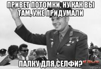 привет потомки, ну как вы там, уже придумали палку для селфи?