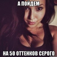 а пойдем на 50 оттенков серого